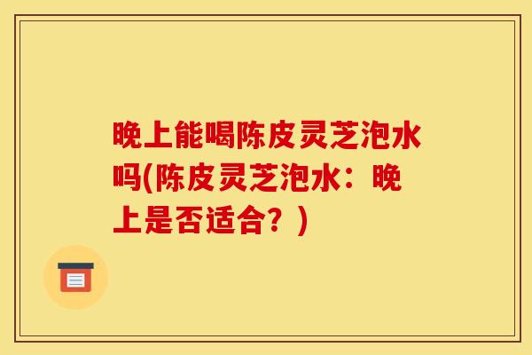 晚上能喝陈皮灵芝泡水吗(陈皮灵芝泡水：晚上是否适合？)