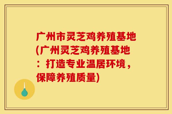 广州市灵芝鸡养殖基地(广州灵芝鸡养殖基地:打造专业温居环境,保障养殖质量)