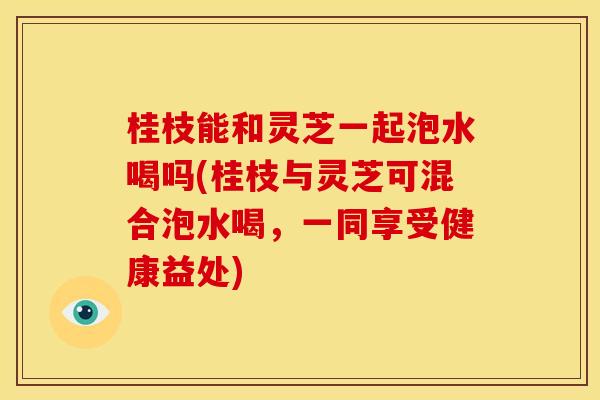 桂枝能和灵芝一起泡水喝吗(桂枝与灵芝可混合泡水喝，一同享受健康益处)