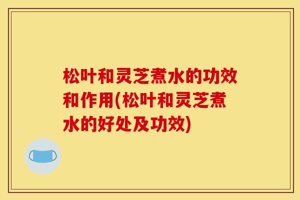 松叶和灵芝煮水的功效和作用(松叶和灵芝煮水的好处及功效)