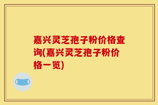 嘉兴灵芝孢子粉价格查询(嘉兴灵芝孢子粉价格一览)