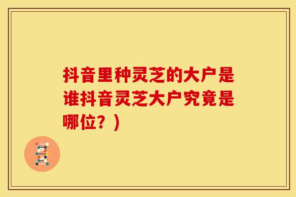 抖音里种灵芝的大户是谁抖音灵芝大户究竟是哪位?)