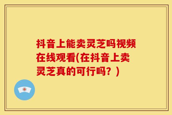 抖音上能卖灵芝吗视频在线观看(在抖音上卖灵芝真的可行吗?)
