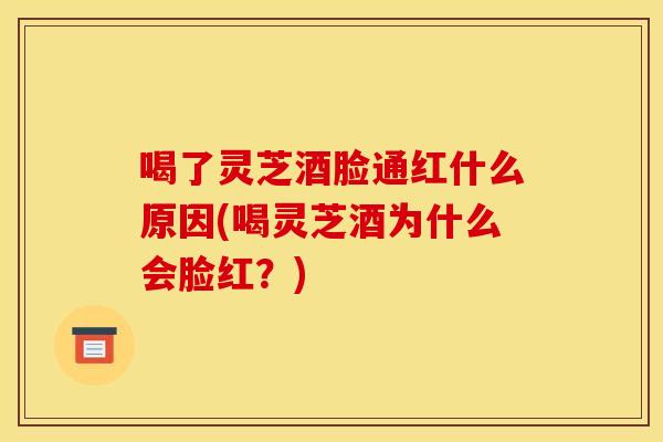 喝了灵芝酒脸通红什么原因(喝灵芝酒为什么会脸红?)