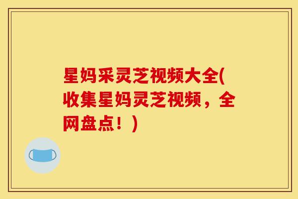 星妈采灵芝视频大全(收集星妈灵芝视频,全网盘点!)
