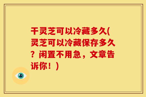 干灵芝可以冷藏多久(灵芝可以冷藏保存多久?闲置不用急,文章告诉你!)