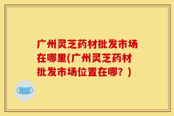 广州灵芝药材批发市场在哪里(广州灵芝药材批发市场位置在哪？)