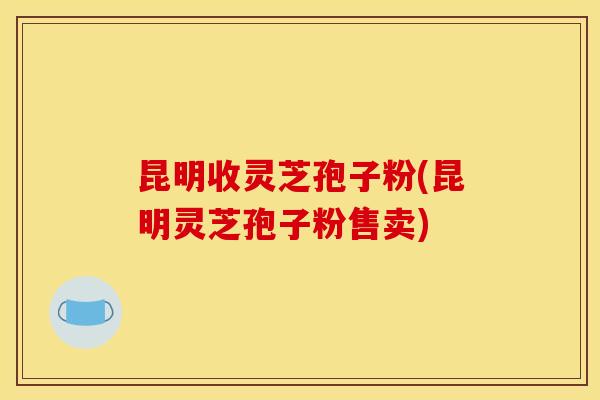 昆明收灵芝孢子粉(昆明灵芝孢子粉售卖)