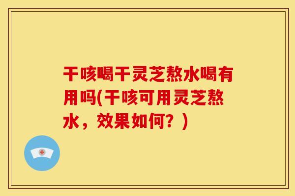 干咳喝干灵芝熬水喝有用吗(干咳可用灵芝熬水，效果如何？)