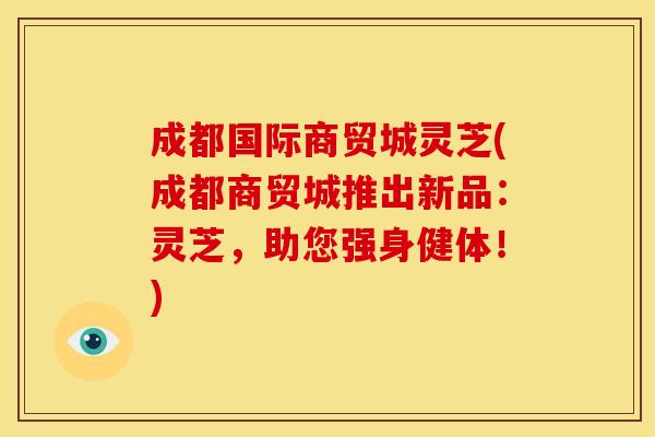 成都国际商贸城灵芝(成都商贸城推出新品:灵芝,助您强身健体!)