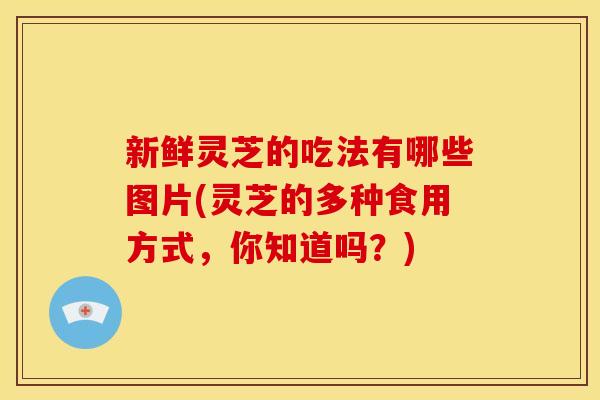 新鲜灵芝的吃法有哪些图片(灵芝的多种食用方式，你知道吗？)