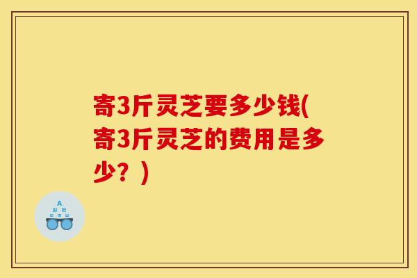 寄3斤灵芝要多少钱(寄3斤灵芝的费用是多少？)