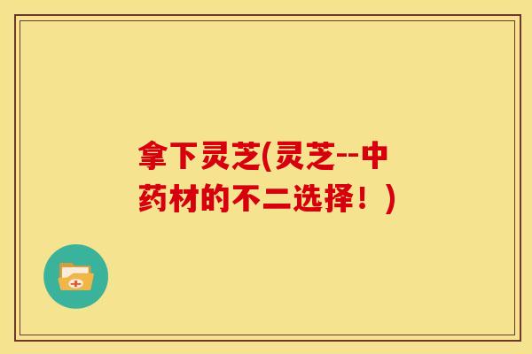 拿下灵芝(灵芝--中药材的不二选择！)