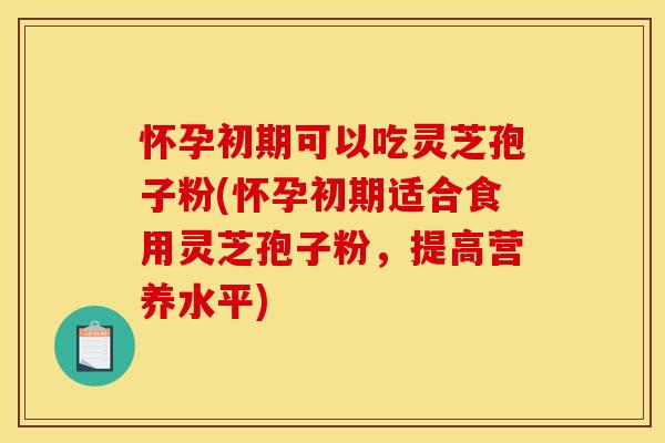 怀孕初期可以吃灵芝孢子粉(怀孕初期适合食用灵芝孢子粉,提高营养水平)