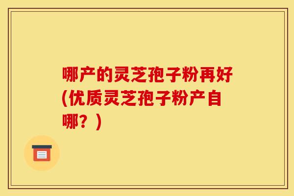 哪产的灵芝孢子粉再好(优质灵芝孢子粉产自哪？)