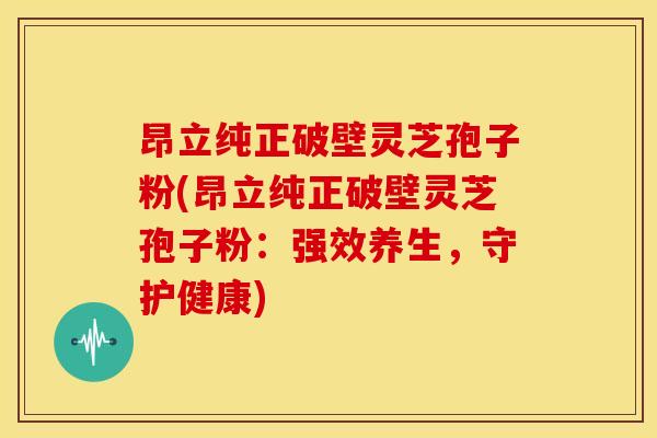 昂立纯正破壁灵芝孢子粉(昂立纯正破壁灵芝孢子粉:强效养生,守护健康)