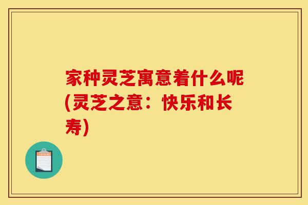 家种灵芝寓意着什么呢(灵芝之意:快乐和长寿)