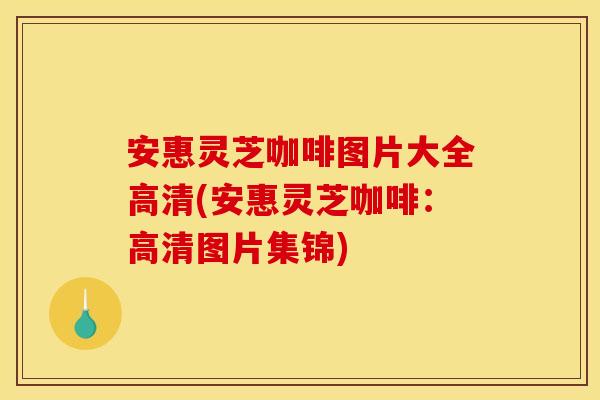 安惠灵芝咖啡图片大全高清(安惠灵芝咖啡:高清图片集锦)