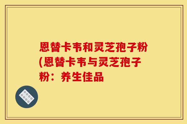 恩替卡韦和灵芝孢子粉(恩替卡韦与灵芝孢子粉:养生佳品