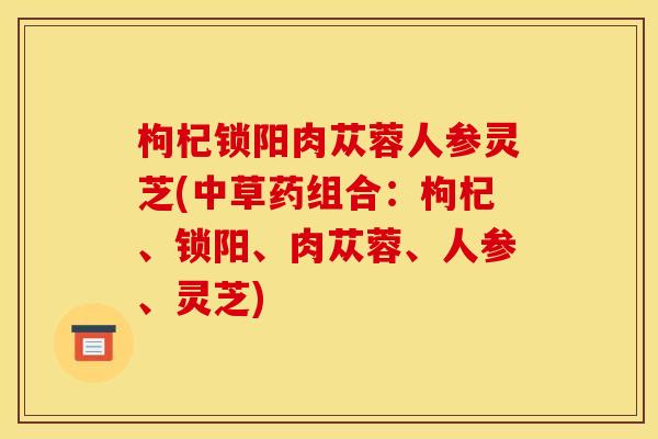 枸杞锁阳肉苁蓉人参灵芝(中草药组合：枸杞、锁阳、肉苁蓉、人参、灵芝)