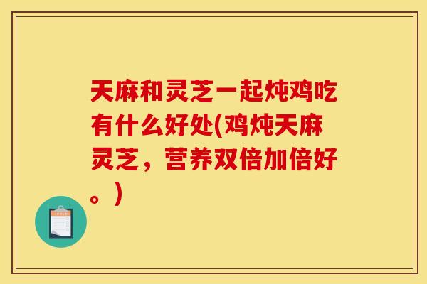 天麻和灵芝一起炖鸡吃有什么好处(鸡炖天麻灵芝,营养双倍加倍好。)