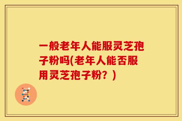 一般老年人能服灵芝孢子粉吗(老年人能否服用灵芝孢子粉？)