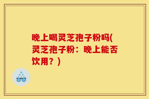 晚上喝灵芝孢子粉吗(灵芝孢子粉:晚上能否饮用?)