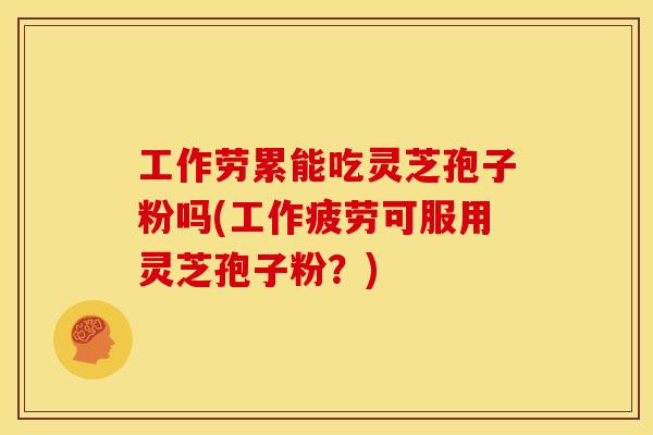 工作劳累能吃灵芝孢子粉吗(工作疲劳可服用灵芝孢子粉?)