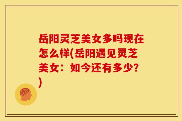 岳阳灵芝美女多吗现在怎么样(岳阳遇见灵芝美女:如今还有多少?)