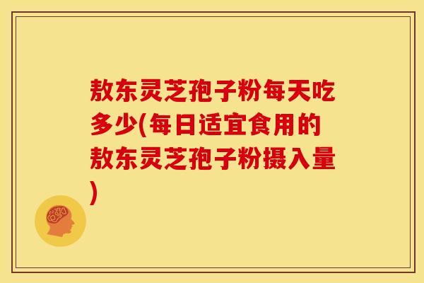 敖东灵芝孢子粉每天吃多少(每日适宜食用的敖东灵芝孢子粉摄入量)