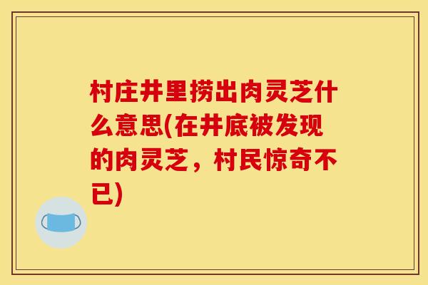 村庄井里捞出肉灵芝什么意思(在井底被发现的肉灵芝,村民惊奇不已)