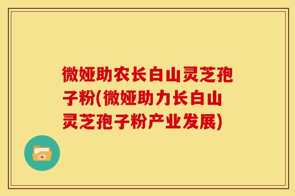 微娅助农长白山灵芝孢子粉(微娅助力长白山灵芝孢子粉产业发展)