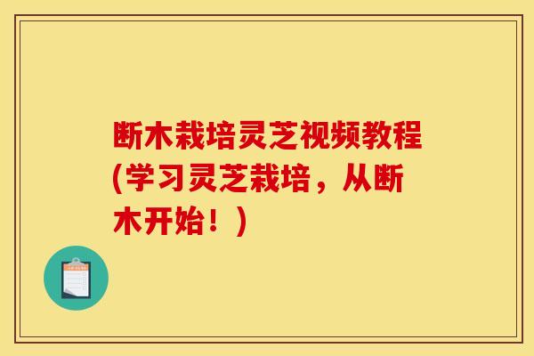断木栽培灵芝视频教程(学习灵芝栽培,从断木开始!)