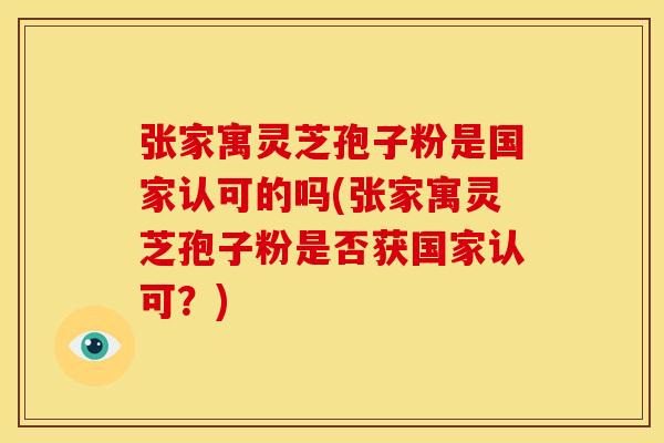 张家寓灵芝孢子粉是国家认可的吗(张家寓灵芝孢子粉是否获国家认可？)