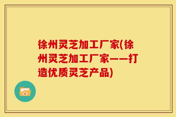 徐州灵芝加工厂家(徐州灵芝加工厂家——打造优质灵芝产品)