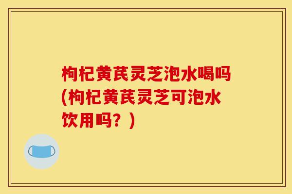 枸杞黄芪灵芝泡水喝吗(枸杞黄芪灵芝可泡水饮用吗?)