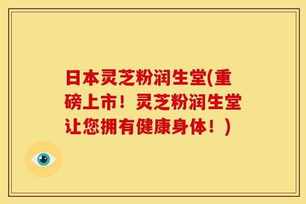 日本灵芝粉润生堂(重磅上市！灵芝粉润生堂让您拥有健康身体！)