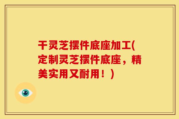 干灵芝摆件底座加工(定制灵芝摆件底座，精美实用又耐用！)