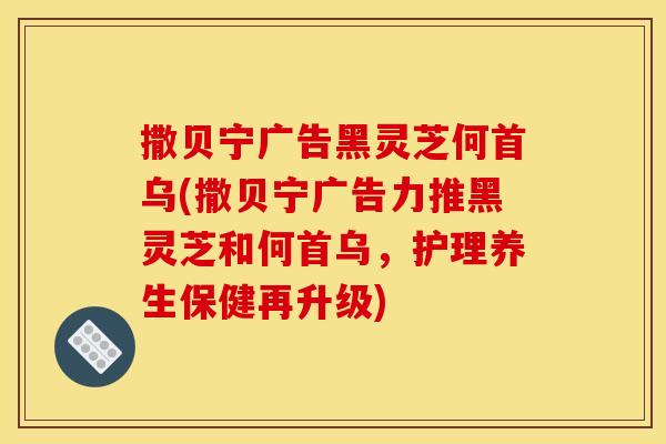 撒贝宁广告黑灵芝何首乌(撒贝宁广告力推黑灵芝和何首乌,护理养生保健再升级)