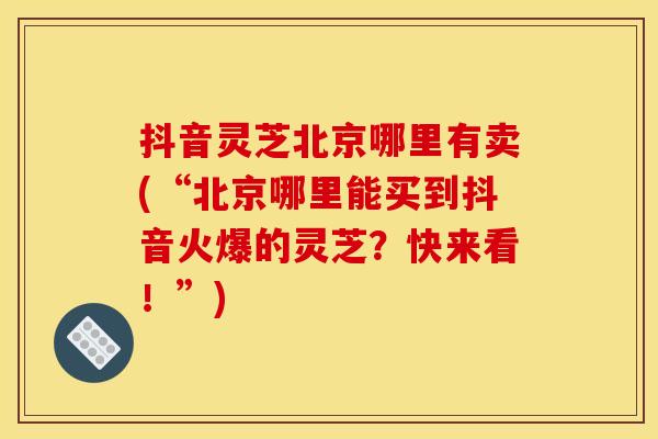 抖音灵芝北京哪里有卖(“北京哪里能买到抖音火爆的灵芝？快来看！”)