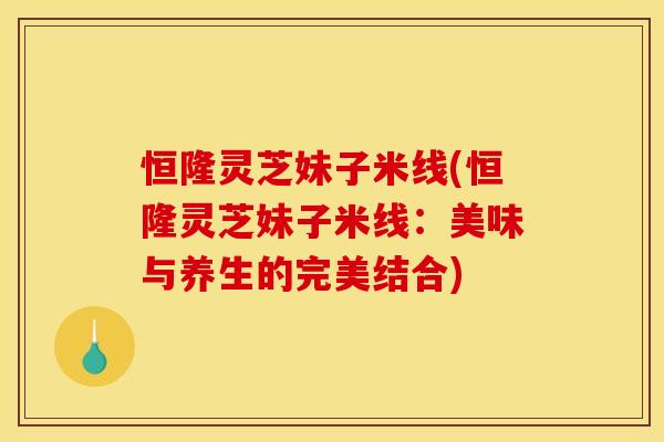 恒隆灵芝妹子米线(恒隆灵芝妹子米线:美味与养生的完美结合)