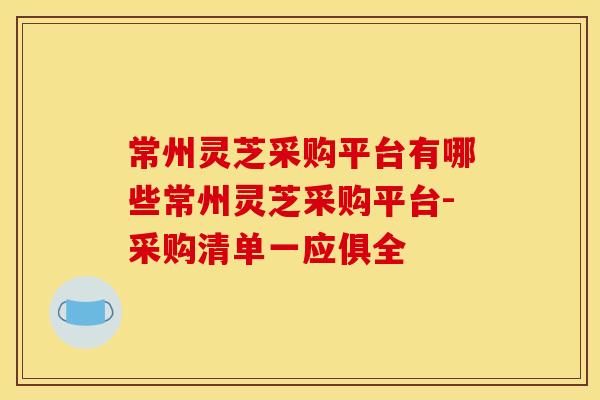 常州灵芝采购平台有哪些常州灵芝采购平台-采购清单一应俱全