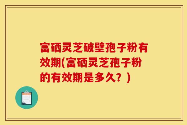 富硒灵芝破壁孢子粉有效期(富硒灵芝孢子粉的有效期是多久?)