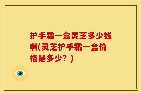 护手霜一盒灵芝多少钱啊(灵芝护手霜一盒价格是多少？)