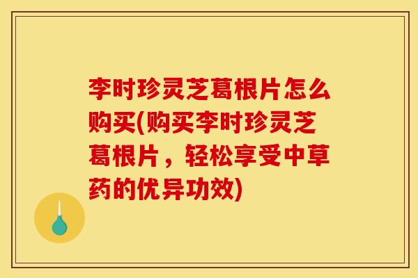 李时珍灵芝葛根片怎么购买(购买李时珍灵芝葛根片,轻松享受中草药的优异功效)