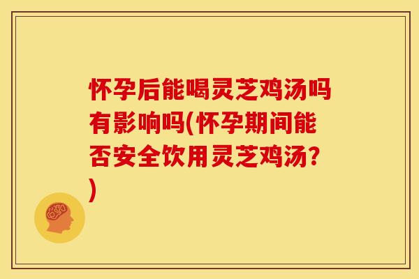 怀孕后能喝灵芝鸡汤吗有影响吗(怀孕期间能否安全饮用灵芝鸡汤?)
