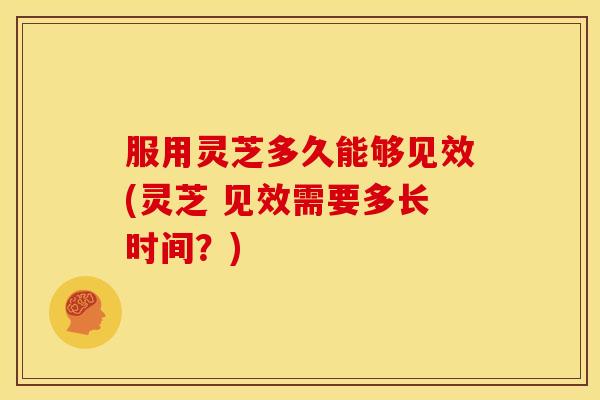 服用灵芝多久能够见效(灵芝 见效需要多长时间？)