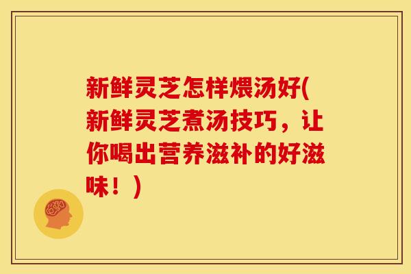 新鲜灵芝怎样煨汤好(新鲜灵芝煮汤技巧，让你喝出营养滋补的好滋味！)