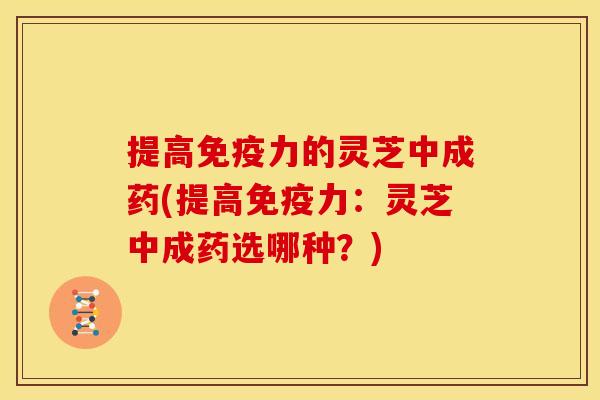 提高免疫力的灵芝中成药(提高免疫力:灵芝中成药选哪种?)