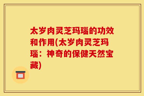 太岁肉灵芝玛瑙的功效和作用(太岁肉灵芝玛瑙:神奇的保健天然宝藏)